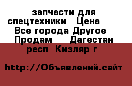 запчасти для спецтехники › Цена ­ 1 - Все города Другое » Продам   . Дагестан респ.,Кизляр г.